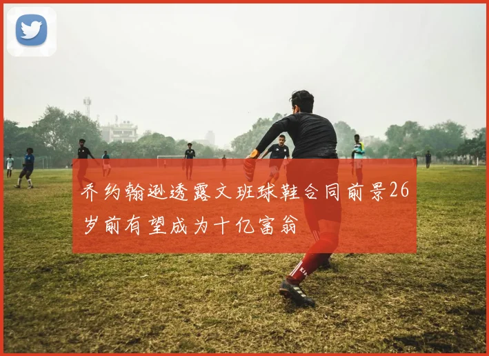 乔约翰逊透露文班球鞋合同前景26岁前有望成为十亿富翁