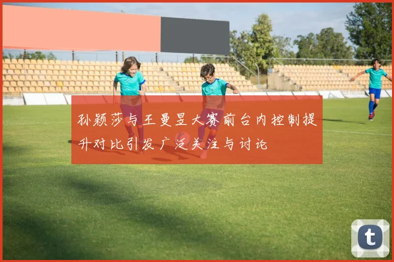 孙颖莎与王曼昱大赛前台内控制提升对比引发广泛关注与讨论