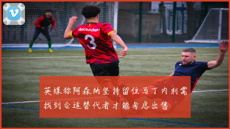 英媒称阿森纳坚持留住马丁内利需找到合适替代者才能考虑出售