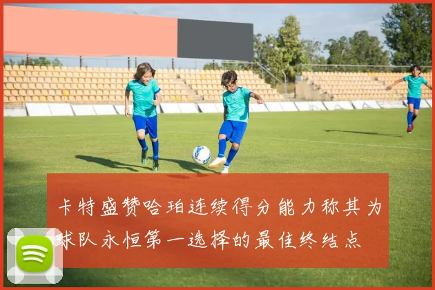 卡特盛赞哈珀连续得分能力称其为球队永恒第一选择的最佳终结点